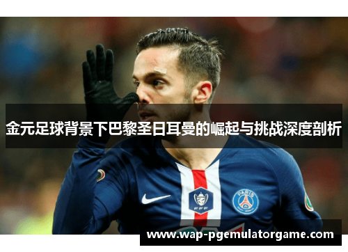 金元足球背景下巴黎圣日耳曼的崛起与挑战深度剖析
