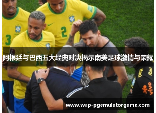 阿根廷与巴西五大经典对决揭示南美足球激情与荣耀 阿根廷与巴西五大经典对决揭示南美足球激情与荣耀