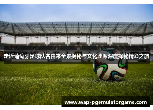 走近葡萄牙足球队名由来全景揭秘与文化渊源深度探秘精彩之旅