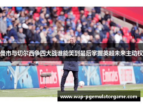 曼市与切尔西争四大战谁能笑到最后掌握英超未来主动权 曼市与切尔西争四大战谁能笑到最后掌握英超未来主动权