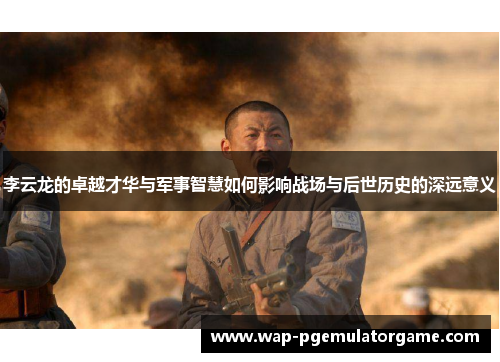 李云龙的卓越才华与军事智慧如何影响战场与后世历史的深远意义 李云龙的卓越才华与军事智慧如何影响战场与后世历史的深远意义