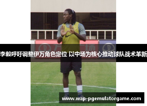 李毅呼吁调整伊万角色定位 以中场为核心推动球队战术革新