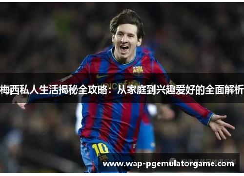 梅西私人生活揭秘全攻略:从家庭到兴趣爱好的全面解析 梅西私人生活揭秘全攻略:从家庭到兴趣爱好的全面解析