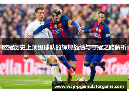 欧冠历史上顶级球队的辉煌战绩与夺冠之路解析 欧冠历史上顶级球队的辉煌战绩与夺冠之路解析