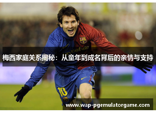 梅西家庭关系揭秘:从童年到成名背后的亲情与支持 梅西家庭关系揭秘:从童年到成名背后的亲情与支持