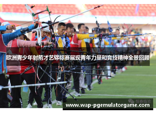 欧洲青少年射箭才艺锦标赛展现青年力量和竞技精神全景回顾 欧洲青少年射箭才艺锦标赛展现青年力量和竞技精神全景回顾