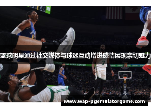 篮球明星通过社交媒体与球迷互动增进感情展现亲切魅力